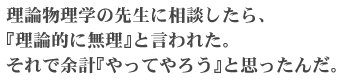 理論物理学の先生に相談したら、「理論的に無理」と言われた。それで余計「やってやろう」と思ったんだ。