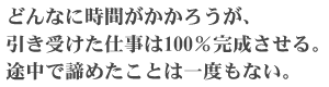 どんなに時間がかかろうが、引き受けた仕事は100%完成させる。途中で諦めたことは一度もない。