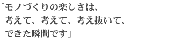 モノづくりの楽しさは、考えて、考えて、考え抜いて、できた瞬間です」